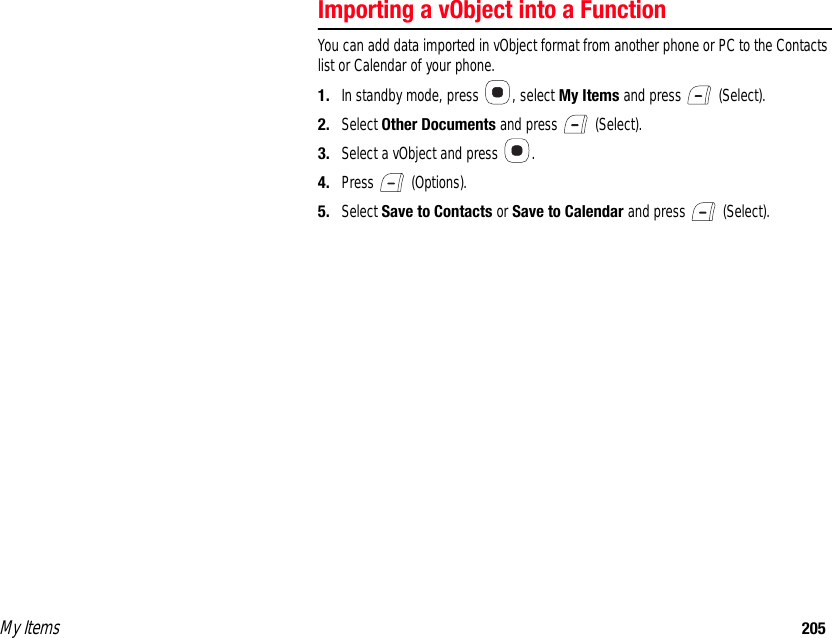 My Items 205Importing a vObject into a FunctionYou can add data imported in vObject format from another phone or PC to the Contacts list or Calendar of your phone. 1. In standby mode, press  , select My Items and press   (Select). 2. Select Other Documents and press   (Select). 3. Select a vObject and press  .4. Press  (Options). 5. Select Save to Contacts or Save to Calendar and press   (Select). 