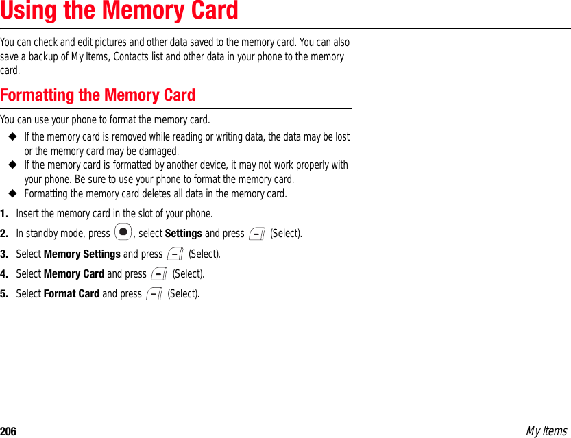 206 My ItemsUsing the Memory CardYou can check and edit pictures and other data saved to the memory card. You can also save a backup of My Items, Contacts list and other data in your phone to the memory card. Formatting the Memory CardYou can use your phone to format the memory card. ◆If the memory card is removed while reading or writing data, the data may be lost or the memory card may be damaged. ◆If the memory card is formatted by another device, it may not work properly with your phone. Be sure to use your phone to format the memory card. ◆Formatting the memory card deletes all data in the memory card. 1. Insert the memory card in the slot of your phone. 2. In standby mode, press  , select Settings and press   (Select). 3. Select Memory Settings and press   (Select). 4. Select Memory Card and press   (Select). 5. Select Format Card and press   (Select). 