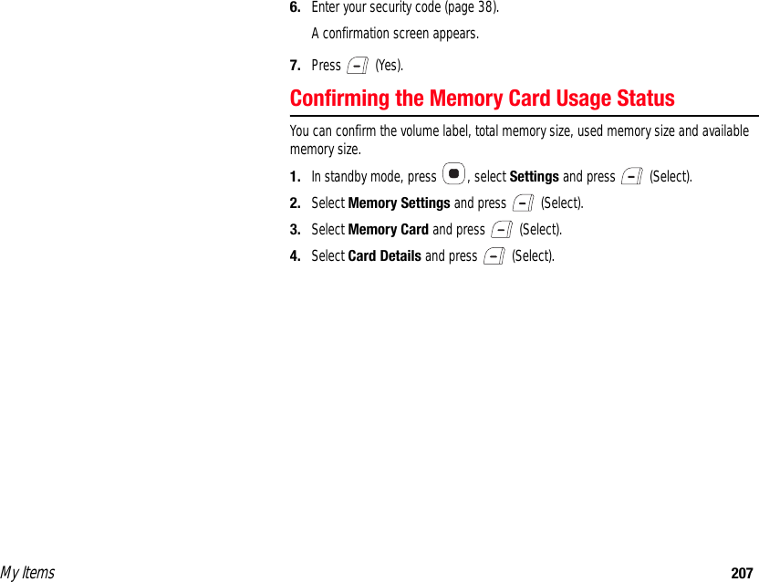 My Items 2076. Enter your security code (page 38). A confirmation screen appears.7. Press  (Yes). Confirming the Memory Card Usage StatusYou can confirm the volume label, total memory size, used memory size and available memory size.1. In standby mode, press  , select Settings and press   (Select). 2. Select Memory Settings and press   (Select). 3. Select Memory Card and press   (Select). 4. Select Card Details and press   (Select). 