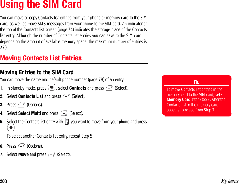 208 My ItemsUsing the SIM CardYou can move or copy Contacts list entries from your phone or memory card to the SIM card, as well as move SMS messages from your phone to the SIM card. An indicator at the top of the Contacts list screen (page 74) indicates the storage place of the Contacts list entry. Although the number of Contacts list entries you can save to the SIM card depends on the amount of available memory space, the maximum number of entries is 250. Moving Contacts List EntriesMoving Entries to the SIM CardYou can move the name and default phone number (page 78) of an entry. 1. In standby mode, press  , select Contacts and press   (Select). 2. Select Contacts List and press   (Select). 3. Press  (Options). 4. Select Select Multi and press   (Select). 5. Select the Contacts list entry with   you want to move from your phone and press .To select another Contacts list entry, repeat Step 5.6. Press  (Options). 7. Select Move and press   (Select).TipTo move Contacts list entries in the memory card to the SIM card, select Memory Card after Step 3. After the Contacts list in the memory card appears, proceed from Step 3. 