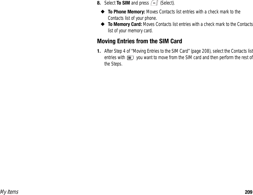 My Items 2098. Select To SIM and press   (Select). ◆To Phone Memory: Moves Contacts list entries with a check mark to the Contacts list of your phone. ◆To Memory Card: Moves Contacts list entries with a check mark to the Contacts list of your memory card. Moving Entries from the SIM Card1. After Step 4 of “Moving Entries to the SIM Card” (page 208), select the Contacts list entries with   you want to move from the SIM card and then perform the rest of the Steps. 
