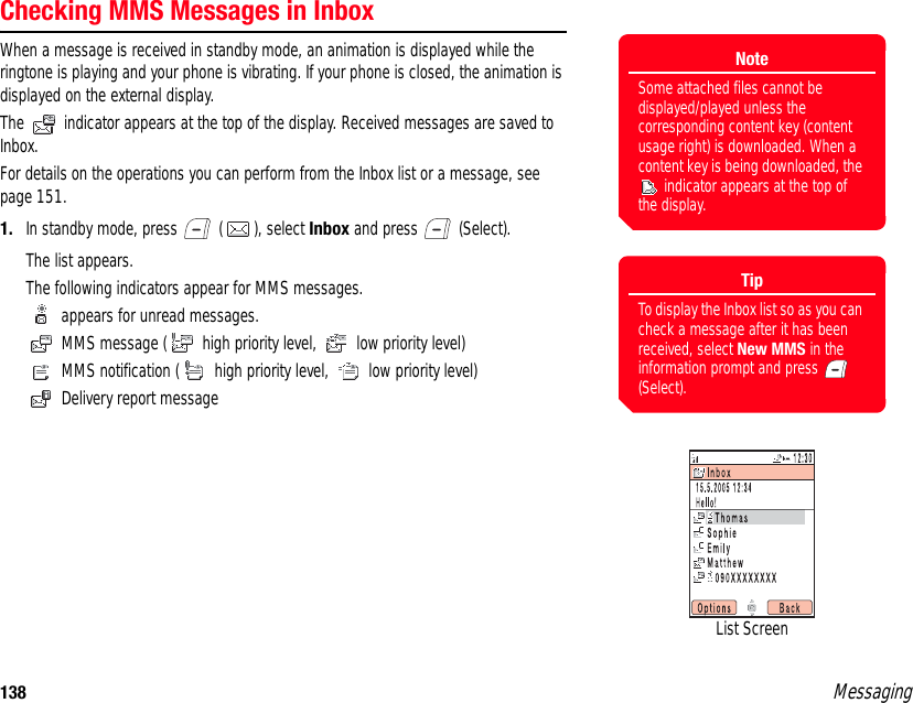 138 MessagingChecking MMS Messages in InboxWhen a message is received in standby mode, an animation is displayed while the ringtone is playing and your phone is vibrating. If your phone is closed, the animation is displayed on the external display. The   indicator appears at the top of the display. Received messages are saved to Inbox. For details on the operations you can perform from the Inbox list or a message, see page 151. 1. In standby mode, press   ( ), select Inbox and press   (Select). The list appears. The following indicators appear for MMS messages.  appears for unread messages.  MMS message (  high priority level,   low priority level) MMS notification (  high priority level,   low priority level)  Delivery report message List ScreenTipTo display the Inbox list so as you can check a message after it has been received, select New MMS in the information prompt and press   (Select).NoteSome attached files cannot be displayed/played unless the corresponding content key (content usage right) is downloaded. When a content key is being downloaded, the  indicator appears at the top of the display.