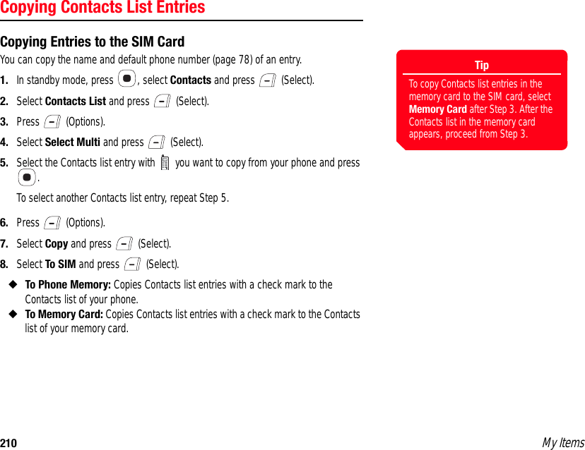 210 My ItemsCopying Contacts List EntriesCopying Entries to the SIM CardYou can copy the name and default phone number (page 78) of an entry. 1. In standby mode, press  , select Contacts and press   (Select). 2. Select Contacts List and press   (Select). 3. Press  (Options). 4. Select Select Multi and press   (Select). 5. Select the Contacts list entry with   you want to copy from your phone and press . To select another Contacts list entry, repeat Step 5. 6. Press  (Options). 7. Select Copy and press   (Select). 8. Select To SIM and press   (Select). ◆To Phone Memory: Copies Contacts list entries with a check mark to the Contacts list of your phone. ◆To Memory Card: Copies Contacts list entries with a check mark to the Contacts list of your memory card. TipTo copy Contacts list entries in the memory card to the SIM card, select Memory Card after Step 3. After the Contacts list in the memory card appears, proceed from Step 3. 