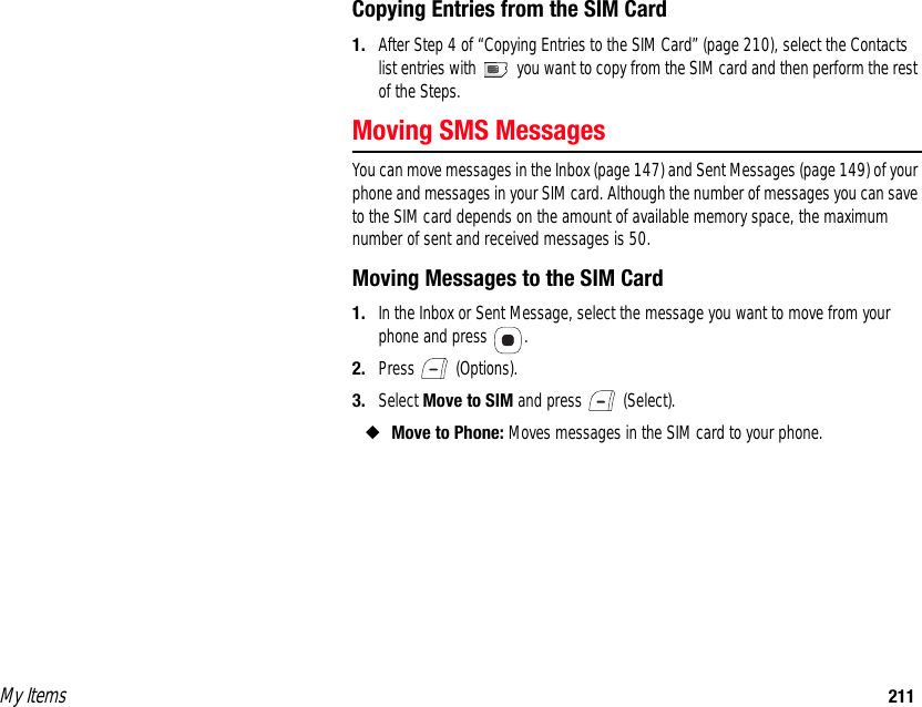 My Items 211Copying Entries from the SIM Card1. After Step 4 of “Copying Entries to the SIM Card” (page 210), select the Contacts list entries with   you want to copy from the SIM card and then perform the rest of the Steps. Moving SMS MessagesYou can move messages in the Inbox (page 147) and Sent Messages (page 149) of your phone and messages in your SIM card. Although the number of messages you can save to the SIM card depends on the amount of available memory space, the maximum number of sent and received messages is 50. Moving Messages to the SIM Card1. In the Inbox or Sent Message, select the message you want to move from your phone and press  .2. Press  (Options).3. Select Move to SIM and press   (Select). ◆Move to Phone: Moves messages in the SIM card to your phone. 