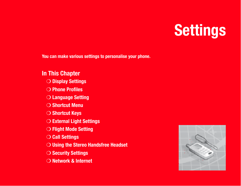 SettingsYou can make various settings to personalise your phone.In This Chapter❍Display Settings❍Phone Profiles❍Language Setting❍Shortcut Menu❍Shortcut Keys❍External Light Settings❍Flight Mode Setting❍Call Settings❍Using the Stereo Handsfree Headset❍Security Settings❍Network &amp; Internet