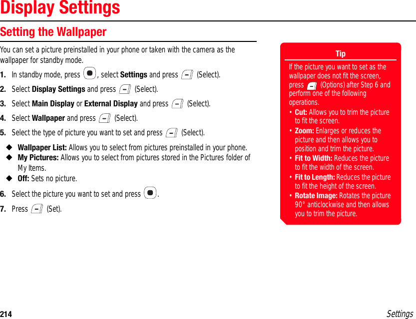 214 SettingsDisplay SettingsSetting the WallpaperYou can set a picture preinstalled in your phone or taken with the camera as the wallpaper for standby mode.1. In standby mode, press  , select Settings and press   (Select).2. Select Display Settings and press   (Select).3. Select Main Display or External Display and press   (Select).4. Select Wallpaper and press   (Select).5. Select the type of picture you want to set and press   (Select).◆Wallpaper List: Allows you to select from pictures preinstalled in your phone.◆My Pictures: Allows you to select from pictures stored in the Pictures folder of My Items.◆Off: Sets no picture.6. Select the picture you want to set and press  .7. Press  (Set).TipIf the picture you want to set as the wallpaper does not fit the screen, press   (Options) after Step 6 and perform one of the following operations.•Cut: Allows you to trim the picture to fit the screen.•Zoom: Enlarges or reduces the picture and then allows you to position and trim the picture.•Fit to Width: Reduces the picture to fit the width of the screen.•Fit to Length: Reduces the picture to fit the height of the screen.•Rotate Image: Rotates the picture 90° anticlockwise and then allows you to trim the picture.