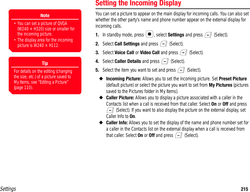 Settings 215Setting the Incoming DisplayYou can set a picture to appear on the main display for incoming calls. You can also set whether the other party’s name and phone number appear on the external display for incoming calls.1. In standby mode, press  , select Settings and press   (Select).2. Select Call Settings and press   (Select).3. Select Voice Call or Video Call and press   (Select).4. Select Caller Details and press   (Select).5. Select the item you want to set and press   (Select).◆Incoming Picture: Allows you to set the incoming picture. Set Preset Picture (default picture) or select the picture you want to set from My Pictures (pictures saved to the Pictures folder in My Items).◆Caller Picture: Allows you to display a picture associated with a caller in the Contacts list when a call is received from that caller. Select On or Off and press  (Select). If you want to also display the picture on the external display, set Caller Info to On.◆Caller Info: Allows you to set the display of the name and phone number set for a caller in the Contacts list on the external display when a call is received from that caller. Select On or Off and press   (Select).Note• You can set a picture of QVGA (W240 × H320) size or smaller for the incoming picture. • The display area for the incoming picture is W240 × H112.TipFor details on the editing (changing the size, etc.) of a picture saved to My Items, see “Editing a Picture” (page 110).