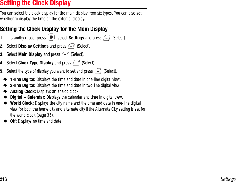 216 SettingsSetting the Clock DisplayYou can select the clock display for the main display from six types. You can also set whether to display the time on the external display.Setting the Clock Display for the Main Display1. In standby mode, press  , select Settings and press   (Select).2. Select Display Settings and press   (Select).3. Select Main Display and press   (Select).4. Select Clock Type Display and press   (Select).5. Select the type of display you want to set and press   (Select).◆1-line Digital: Displays the time and date in one-line digital view.◆2-line Digital: Displays the time and date in two-line digital view.◆Analog Clock: Displays an analog clock.◆Digital + Calendar: Displays the calendar and time in digital view.◆World Clock: Displays the city name and the time and date in one-line digital view for both the home city and alternate city if the Alternate City setting is set for the world clock (page 35). ◆Off: Displays no time and date.