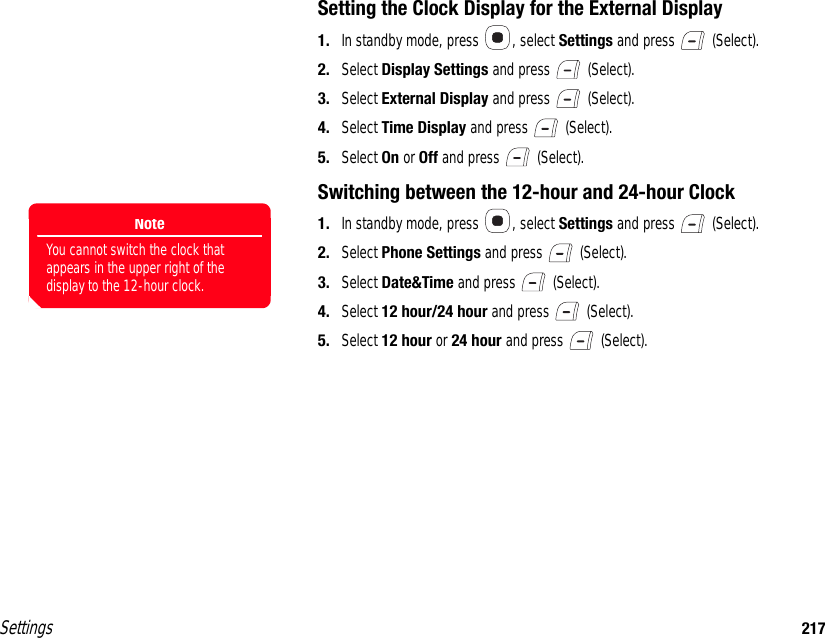 Settings 217Setting the Clock Display for the External Display1. In standby mode, press  , select Settings and press   (Select).2. Select Display Settings and press   (Select).3. Select External Display and press   (Select).4. Select Time Display and press   (Select).5. Select On or Off and press   (Select).Switching between the 12-hour and 24-hour Clock1. In standby mode, press  , select Settings and press   (Select).2. Select Phone Settings and press   (Select).3. Select Date&amp;Time and press   (Select).4. Select 12 hour/24 hour and press   (Select).5. Select 12 hour or 24 hour and press   (Select).NoteYou cannot switch the clock that appears in the upper right of the display to the 12-hour clock.