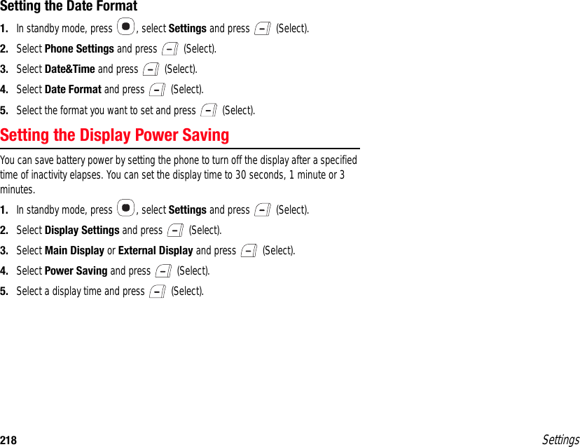 218 SettingsSetting the Date Format1. In standby mode, press  , select Settings and press   (Select).2. Select Phone Settings and press   (Select). 3. Select Date&amp;Time and press   (Select).4. Select Date Format and press   (Select).5. Select the format you want to set and press   (Select).Setting the Display Power SavingYou can save battery power by setting the phone to turn off the display after a specified time of inactivity elapses. You can set the display time to 30 seconds, 1 minute or 3 minutes.1. In standby mode, press  , select Settings and press   (Select).2. Select Display Settings and press   (Select).3. Select Main Display or External Display and press   (Select).4. Select Power Saving and press   (Select).5. Select a display time and press   (Select).