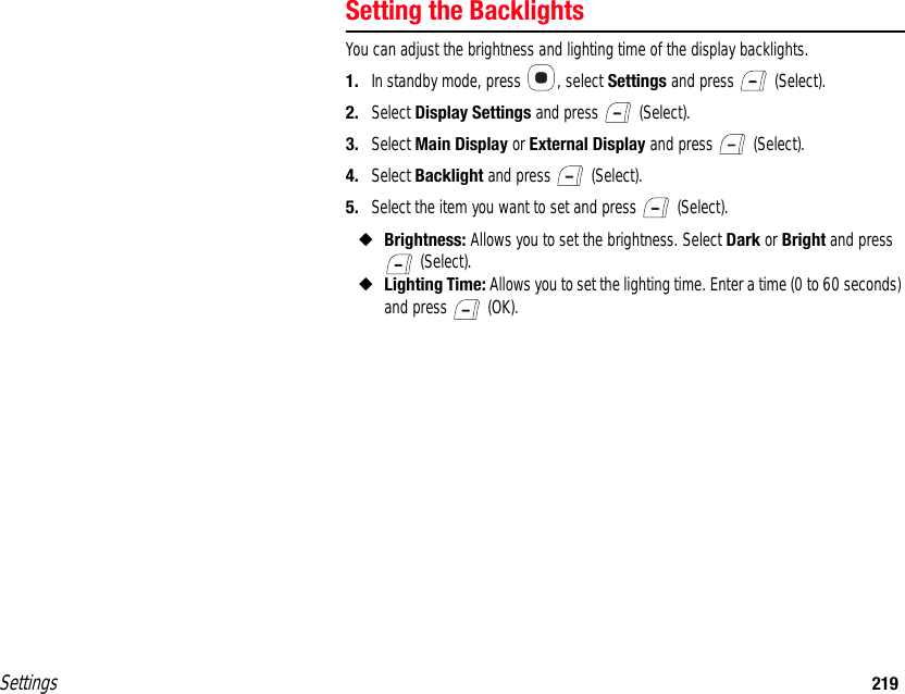 Settings 219Setting the BacklightsYou can adjust the brightness and lighting time of the display backlights.1. In standby mode, press  , select Settings and press   (Select).2. Select Display Settings and press   (Select).3. Select Main Display or External Display and press   (Select).4. Select Backlight and press   (Select).5. Select the item you want to set and press   (Select).◆Brightness: Allows you to set the brightness. Select Dark or Bright and press  (Select).◆Lighting Time: Allows you to set the lighting time. Enter a time (0 to 60 seconds) and press   (OK).