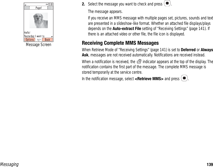 Messaging 1392. Select the message you want to check and press  . The message appears. If you receive an MMS message with multiple pages set, pictures, sounds and text are presented in a slideshow-like format. Whether an attached file displays/plays depends on the Auto-extract File setting of “Receiving Settings” (page 141). If there is an attached video or other file, the file icon is displayed.Receiving Complete MMS MessagesWhen Retrieve Mode of “Receiving Settings” (page 141) is set to Deferred or Always Ask, messages are not received automatically. Notifications are received instead. When a notification is received, the   indicator appears at the top of the display. The notification contains the first part of the message. The complete MMS message is stored temporarily at the service centre. In the notification message, select &lt;Retrieve MMS&gt; and press  . Message Screen