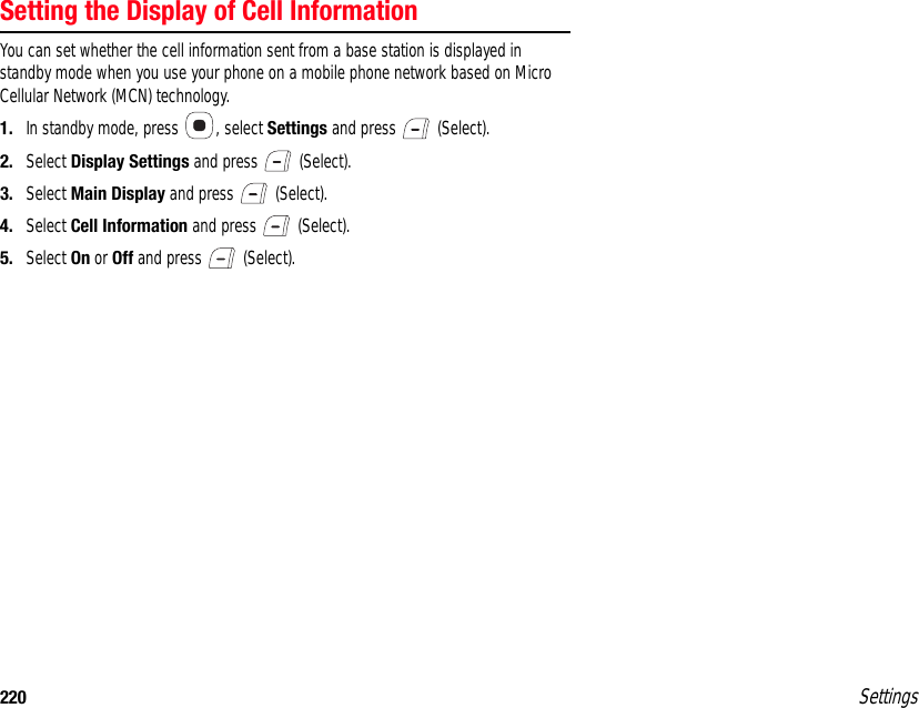 220 SettingsSetting the Display of Cell InformationYou can set whether the cell information sent from a base station is displayed in standby mode when you use your phone on a mobile phone network based on Micro Cellular Network (MCN) technology.1. In standby mode, press  , select Settings and press   (Select).2. Select Display Settings and press   (Select).3. Select Main Display and press   (Select).4. Select Cell Information and press   (Select).5. Select On or Off and press   (Select).