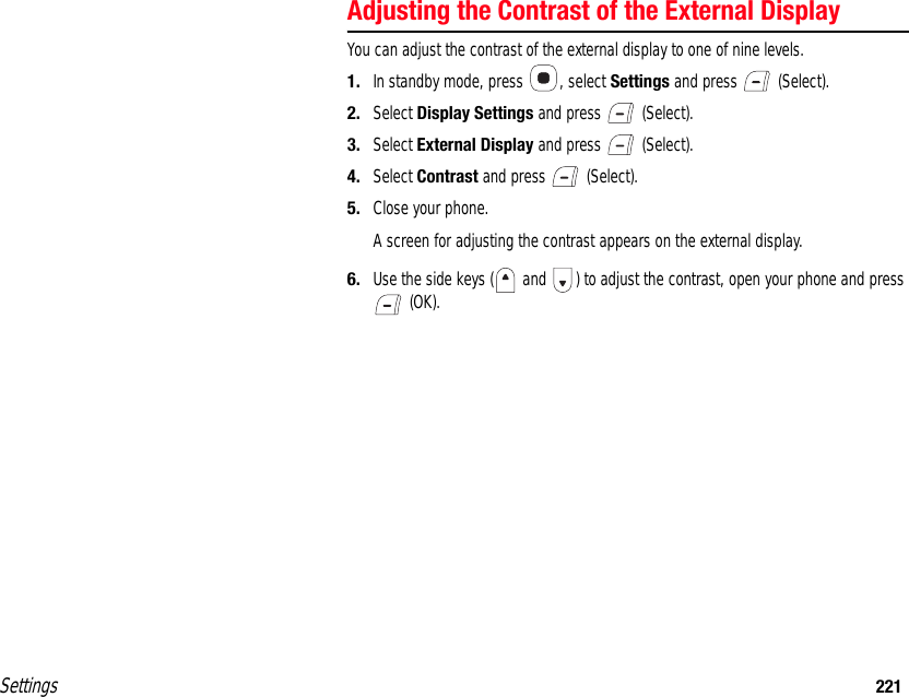 Settings 221Adjusting the Contrast of the External DisplayYou can adjust the contrast of the external display to one of nine levels.1. In standby mode, press  , select Settings and press   (Select).2. Select Display Settings and press   (Select).3. Select External Display and press   (Select).4. Select Contrast and press   (Select).5. Close your phone.A screen for adjusting the contrast appears on the external display.6. Use the side keys (  and  ) to adjust the contrast, open your phone and press  (OK).