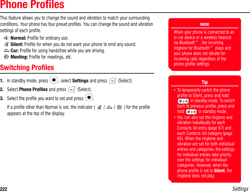 222 SettingsPhone ProfilesThis feature allows you to change the sound and vibration to match your surrounding conditions. Your phone has four preset profiles. You can change the sound and vibration settings of each profile.Normal: Profile for ordinary use.Silent: Profile for when you do not want your phone to emit any sound.Car: Profile for using handsfree while you are driving.Meeting: Profile for meetings, etc.Switching Profiles1. In standby mode, press  , select Settings and press   (Select).2. Select Phone Profiles and press   (Select).3. Select the profile you want to set and press  .If a profile other than Normal is set, the indicator ( / / ) for the profile appears at the top of the display. NoteWhen your phone is connected to an in-car device or a wireless headset via Bluetooth™, the incoming ringtone for Bluetooth™ plays and your phone does not vibrate for incoming calls regardless of the phone profile settings.Tip• To temporarily switch the phone profile to Silent, press and hold  in standby mode. To switch back to previous profile, press and hold   in standby mode.• You can also set the ringtone and vibration individually for each Contacts list entry (page 67) and each Contacts list category (page 69). When the ringtone and vibration are set for both individual entries and categories, the settings for individual entries take priority over the settings for individual categories. However, when the phone profile is set to Silent, the ringtone does not play. 
