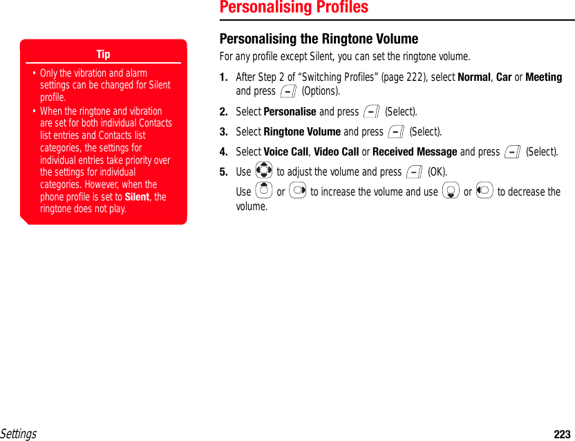 Settings 223Personalising ProfilesPersonalising the Ringtone VolumeFor any profile except Silent, you can set the ringtone volume.1. After Step 2 of “Switching Profiles” (page 222), select Normal, Car or Meeting and press   (Options).2. Select Personalise and press   (Select).3. Select Ringtone Volume and press   (Select).4. Select Voice Call, Video Call or Received Message and press   (Select).5. Use   to adjust the volume and press   (OK).Use   or   to increase the volume and use   or   to decrease the volume.Tip• Only the vibration and alarm settings can be changed for Silent profile.• When the ringtone and vibration are set for both individual Contacts list entries and Contacts list categories, the settings for individual entries take priority over the settings for individual categories. However, when the phone profile is set to Silent, the ringtone does not play. 