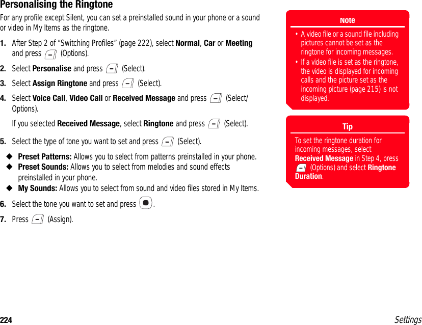 224 SettingsPersonalising the RingtoneFor any profile except Silent, you can set a preinstalled sound in your phone or a sound or video in My Items as the ringtone.1. After Step 2 of “Switching Profiles” (page 222), select Normal, Car or Meeting and press   (Options).2. Select Personalise and press   (Select).3. Select Assign Ringtone and press   (Select).4. Select Voice Call, Video Call or Received Message and press   (Select/Options).If you selected Received Message, select Ringtone and press   (Select).5. Select the type of tone you want to set and press   (Select).◆Preset Patterns: Allows you to select from patterns preinstalled in your phone.◆Preset Sounds: Allows you to select from melodies and sound effects preinstalled in your phone.◆My Sounds: Allows you to select from sound and video files stored in My Items. 6. Select the tone you want to set and press  .7. Press  (Assign).Note• A video file or a sound file including pictures cannot be set as the ringtone for incoming messages.• If a video file is set as the ringtone, the video is displayed for incoming calls and the picture set as the incoming picture (page 215) is not displayed.TipTo set the ringtone duration for incoming messages, select Received Message in Step 4, press  (Options) and select Ringtone Duration.