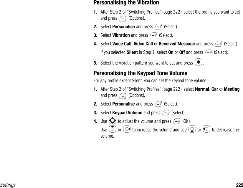 Settings 225Personalising the Vibration1. After Step 2 of “Switching Profiles” (page 222), select the profile you want to set and press   (Options).2. Select Personalise and press   (Select).3. Select Vibration and press   (Select).4. Select Voice Call, Video Call or Received Message and press   (Select).If you selected Silent in Step 1, select On or Off and press   (Select).5. Select the vibration pattern you want to set and press  .Personalising the Keypad Tone VolumeFor any profile except Silent, you can set the keypad tone volume.1. After Step 2 of “Switching Profiles” (page 222), select Normal, Car or Meeting and press   (Options).2. Select Personalise and press   (Select).3. Select Keypad Volume and press   (Select).4. Use   to adjust the volume and press   (OK).Use   or   to increase the volume and use   or   to decrease the volume.