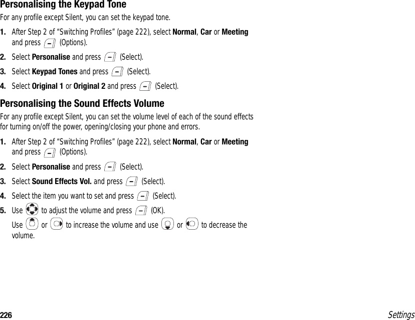 226 SettingsPersonalising the Keypad ToneFor any profile except Silent, you can set the keypad tone.1. After Step 2 of “Switching Profiles” (page 222), select Normal, Car or Meeting and press   (Options).2. Select Personalise and press   (Select).3. Select Keypad Tones and press   (Select).4. Select Original 1 or Original 2 and press   (Select).Personalising the Sound Effects VolumeFor any profile except Silent, you can set the volume level of each of the sound effects for turning on/off the power, opening/closing your phone and errors.1. After Step 2 of “Switching Profiles” (page 222), select Normal, Car or Meeting and press   (Options).2. Select Personalise and press   (Select).3. Select Sound Effects Vol. and press   (Select).4. Select the item you want to set and press   (Select).5. Use   to adjust the volume and press   (OK).Use   or   to increase the volume and use   or   to decrease the volume.