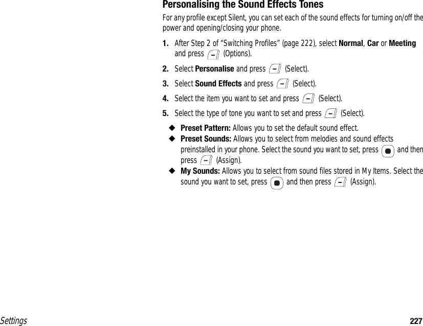 Settings 227Personalising the Sound Effects TonesFor any profile except Silent, you can set each of the sound effects for turning on/off the power and opening/closing your phone.1. After Step 2 of “Switching Profiles” (page 222), select Normal, Car or Meeting and press   (Options).2. Select Personalise and press   (Select).3. Select Sound Effects and press   (Select).4. Select the item you want to set and press   (Select).5. Select the type of tone you want to set and press   (Select).◆Preset Pattern: Allows you to set the default sound effect.◆Preset Sounds: Allows you to select from melodies and sound effects preinstalled in your phone. Select the sound you want to set, press   and then press  (Assign).◆My Sounds: Allows you to select from sound files stored in My Items. Select the sound you want to set, press   and then press   (Assign). 