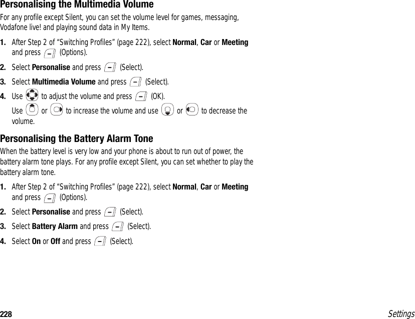 228 SettingsPersonalising the Multimedia VolumeFor any profile except Silent, you can set the volume level for games, messaging, Vodafone live! and playing sound data in My Items.1. After Step 2 of “Switching Profiles” (page 222), select Normal, Car or Meeting and press   (Options).2. Select Personalise and press   (Select).3. Select Multimedia Volume and press   (Select).4. Use   to adjust the volume and press   (OK).Use   or   to increase the volume and use   or   to decrease the volume.Personalising the Battery Alarm ToneWhen the battery level is very low and your phone is about to run out of power, the battery alarm tone plays. For any profile except Silent, you can set whether to play the battery alarm tone.1. After Step 2 of “Switching Profiles” (page 222), select Normal, Car or Meeting and press   (Options).2. Select Personalise and press   (Select).3. Select Battery Alarm and press   (Select).4. Select On or Off and press   (Select).
