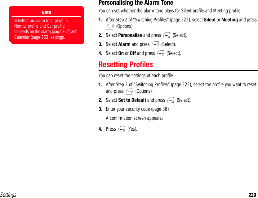 Settings 229Personalising the Alarm ToneYou can set whether the alarm tone plays for Silent profile and Meeting profile.1. After Step 2 of “Switching Profiles” (page 222), select Silent or Meeting and press  (Options).2. Select Personalise and press   (Select).3. Select Alarm and press   (Select).4. Select On or Off and press   (Select).Resetting ProfilesYou can reset the settings of each profile.1. After Step 2 of “Switching Profiles” (page 222), select the profile you want to reset and press   (Options).2. Select Set to Default and press   (Select).3. Enter your security code (page 38).A confirmation screen appears.4. Press  (Yes).NoteWhether an alarm tone plays in Normal profile and Car profile depends on the alarm (page 267) and Calendar (page 263) settings.