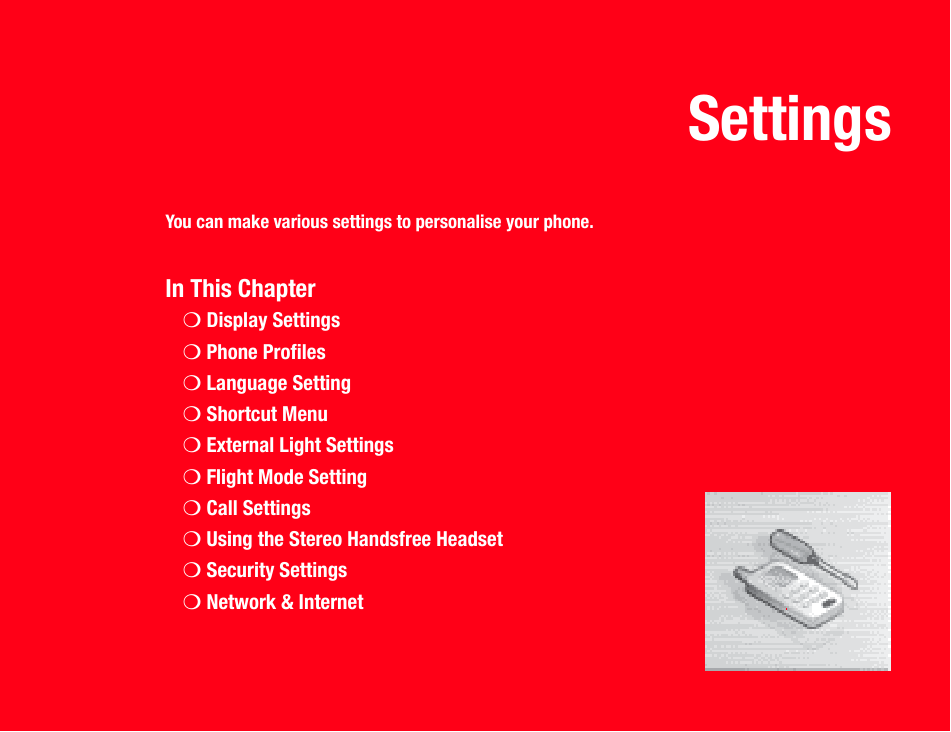 SettingsYou can make various settings to personalise your phone.In This Chapter❍Display Settings❍Phone Profiles❍Language Setting❍Shortcut Menu❍External Light Settings❍Flight Mode Setting❍Call Settings❍Using the Stereo Handsfree Headset❍Security Settings❍Network &amp; Internet