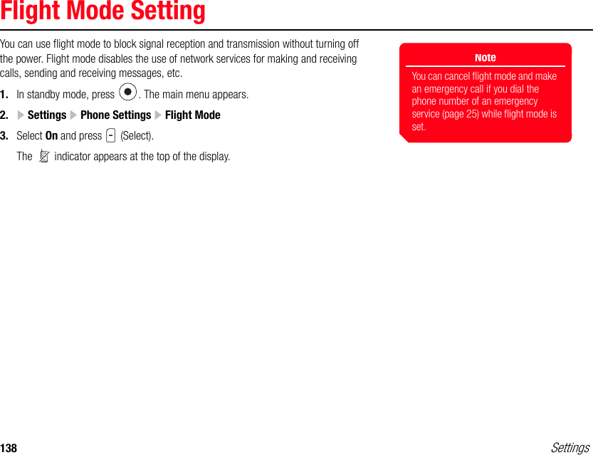 138 SettingsFlight Mode SettingYou can use flight mode to block signal reception and transmission without turning off the power. Flight mode disables the use of network services for making and receiving calls, sending and receiving messages, etc.1. In standby mode, press  . The main menu appears.2.  Settings   Phone Settings   Flight Mode3. Select On and press   (Select).The   indicator appears at the top of the display.NoteYou can cancel flight mode and make an emergency call if you dial the phone number of an emergency service (page 25) while flight mode is set.