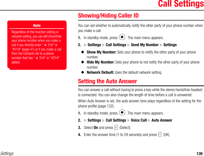 Settings 139Call SettingsShowing/Hiding Caller IDYou can set whether to automatically notify the other party of your phone number when you make a call.1. In standby mode, press  . The main menu appears.2.  Settings   Call Settings   Send My Number  Settings◆Show My Number: Sets your phone to notify the other party of your phone number.◆Hide My Number: Sets your phone to not notify the other party of your phone number.◆Network Default: Uses the default network setting.Setting the Auto AnswerYou can answer a call without having to press a key while the stereo handsfree headset  is connected. You can also change the length of time before a call is answered.When Auto Answer is set, the auto answer tone plays regardless of the setting for the phone profile (page 132).1. In standby mode, press  . The main menu appears.2.  Settings   Call Settings   Voice Call   Auto Answer3. Select On and press   (Select).4. Enter the answer time (1 to 29 seconds) and press   (OK).NoteRegardless of this function setting or network setting, you can still show/hide your phone number when you make a call if you directly enter “ 31#” or “#31#” (page 41) or if you make a call from the Contacts list to a phone number that has “ 31#” or “#31#” added. 