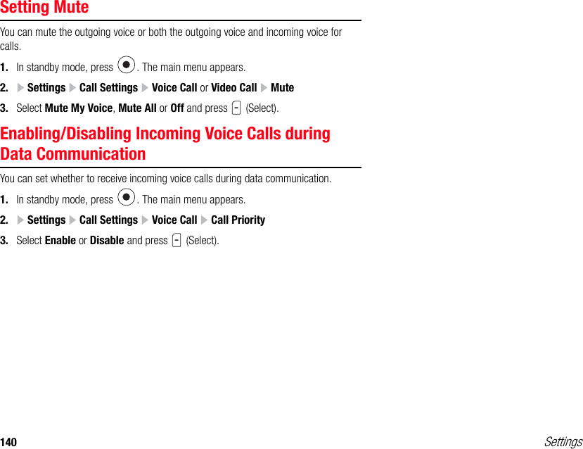 140 SettingsSetting MuteYou can mute the outgoing voice or both the outgoing voice and incoming voice for calls.1. In standby mode, press  . The main menu appears.2.  Settings   Call Settings   Voice Call or Video Call   Mute3. Select Mute My Voice, Mute All or Off and press   (Select).Enabling/Disabling Incoming Voice Calls during Data CommunicationYou can set whether to receive incoming voice calls during data communication.1. In standby mode, press  . The main menu appears.2.  Settings   Call Settings   Voice Call   Call Priority3. Select Enable or Disable and press   (Select).
