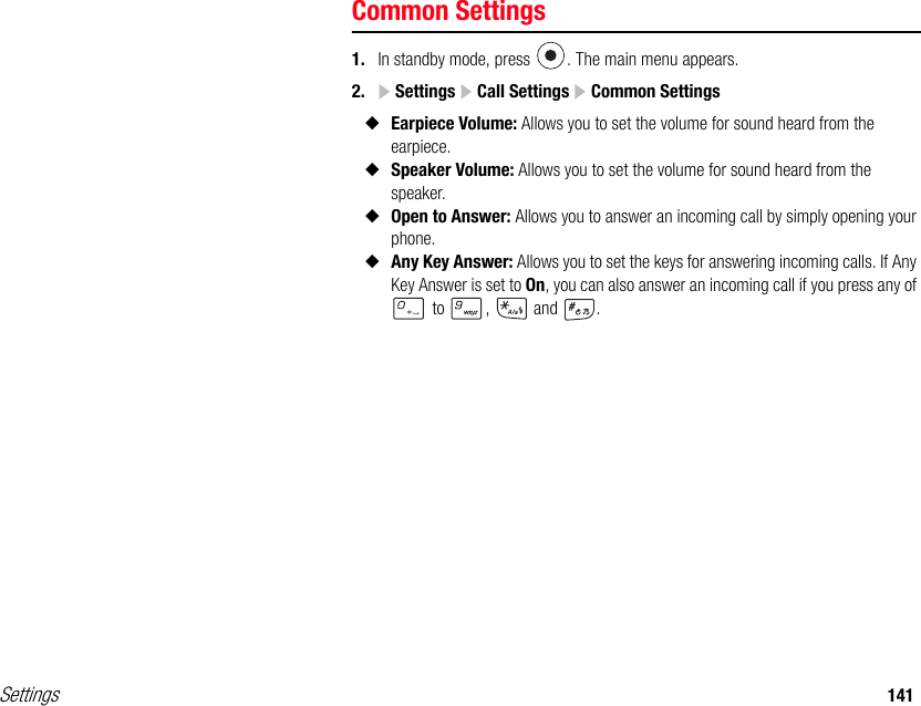 Settings 141Common Settings1. In standby mode, press  . The main menu appears.2.  Settings   Call Settings   Common Settings◆Earpiece Volume: Allows you to set the volume for sound heard from the earpiece.◆Speaker Volume: Allows you to set the volume for sound heard from the speaker.◆Open to Answer: Allows you to answer an incoming call by simply opening your phone. ◆Any Key Answer: Allows you to set the keys for answering incoming calls. If Any Key Answer is set to On, you can also answer an incoming call if you press any of  to  ,   and  .