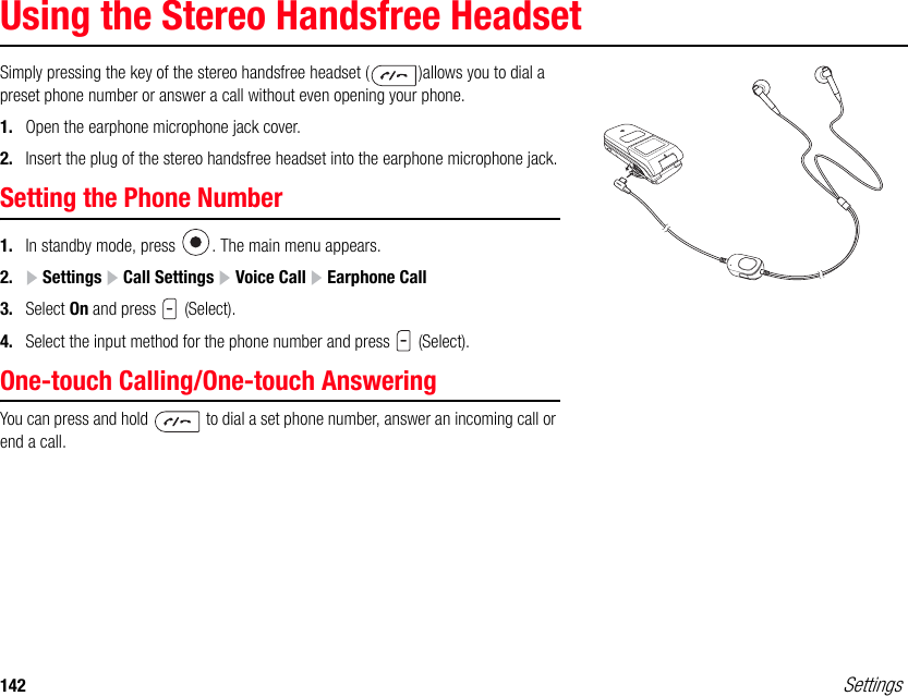 142 SettingsUsing the Stereo Handsfree HeadsetSimply pressing the key of the stereo handsfree headset ( )allows you to dial a preset phone number or answer a call without even opening your phone. 1. Open the earphone microphone jack cover.2. Insert the plug of the stereo handsfree headset into the earphone microphone jack.Setting the Phone Number1. In standby mode, press  . The main menu appears.2.  Settings   Call Settings   Voice Call   Earphone Call3. Select On and press   (Select).4. Select the input method for the phone number and press   (Select).One-touch Calling/One-touch AnsweringYou can press and hold   to dial a set phone number, answer an incoming call or end a call. 