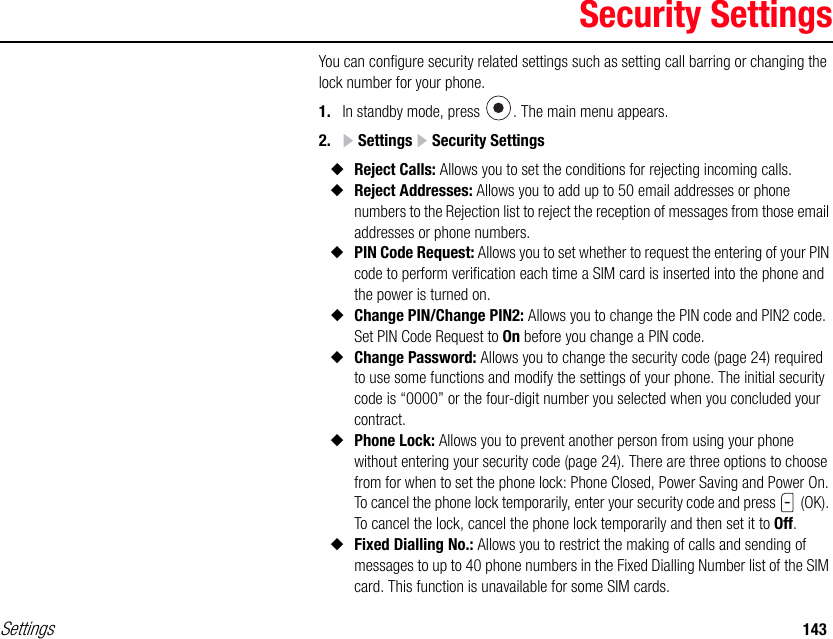 Settings 143Security SettingsYou can configure security related settings such as setting call barring or changing the lock number for your phone. 1. In standby mode, press  . The main menu appears.2.  Settings   Security Settings◆Reject Calls: Allows you to set the conditions for rejecting incoming calls.◆Reject Addresses: Allows you to add up to 50 email addresses or phone numbers to the Rejection list to reject the reception of messages from those email addresses or phone numbers.◆PIN Code Request: Allows you to set whether to request the entering of your PIN code to perform verification each time a SIM card is inserted into the phone and the power is turned on.◆Change PIN/Change PIN2: Allows you to change the PIN code and PIN2 code. Set PIN Code Request to On before you change a PIN code. ◆Change Password: Allows you to change the security code (page 24) required to use some functions and modify the settings of your phone. The initial security code is “0000” or the four-digit number you selected when you concluded your contract.◆Phone Lock: Allows you to prevent another person from using your phone without entering your security code (page 24). There are three options to choose from for when to set the phone lock: Phone Closed, Power Saving and Power On. To cancel the phone lock temporarily, enter your security code and press   (OK). To cancel the lock, cancel the phone lock temporarily and then set it to Off.◆Fixed Dialling No.: Allows you to restrict the making of calls and sending of messages to up to 40 phone numbers in the Fixed Dialling Number list of the SIM card. This function is unavailable for some SIM cards.