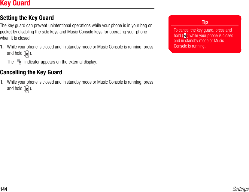 144 SettingsKey GuardSetting the Key GuardThe key guard can prevent unintentional operations while your phone is in your bag or pocket by disabling the side keys and Music Console keys for operating your phone when it is closed.1. While your phone is closed and in standby mode or Music Console is running, press and hold ( ).The   indicator appears on the external display. Cancelling the Key Guard1. While your phone is closed and in standby mode or Music Console is running, press and hold ( ).TipTo cancel the key guard, press and hold ( ) while your phone is closed and in standby mode or Music Console is running. 