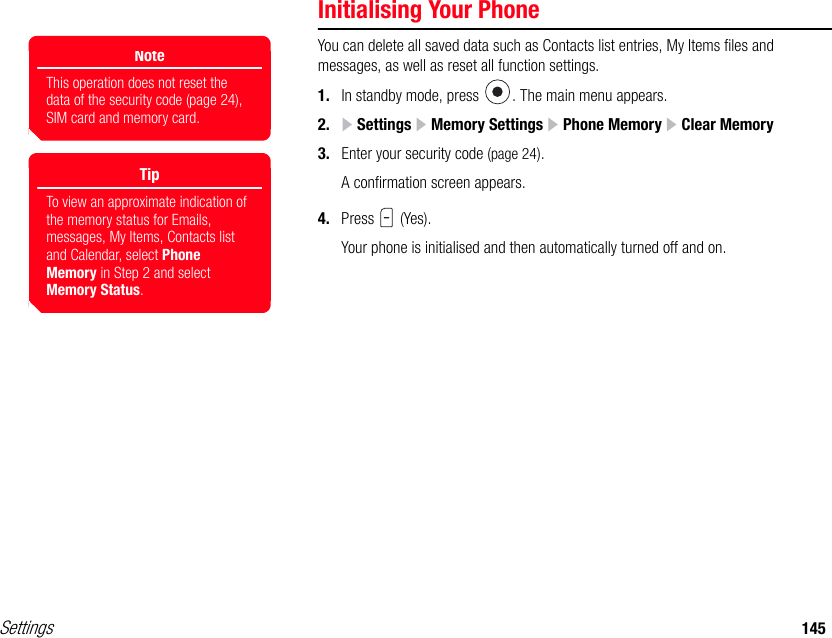 Settings 145Initialising Your PhoneYou can delete all saved data such as Contacts list entries, My Items files and messages, as well as reset all function settings.1. In standby mode, press  . The main menu appears.2.  Settings   Memory Settings   Phone Memory   Clear Memory3. Enter your security code (page 24).A confirmation screen appears.4. Press  (Yes).Your phone is initialised and then automatically turned off and on.NoteThis operation does not reset the data of the security code (page 24), SIM card and memory card.TipTo view an approximate indication of the memory status for Emails, messages, My Items, Contacts list and Calendar, select Phone Memory in Step 2 and select Memory Status.