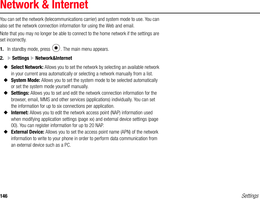 146 SettingsNetwork &amp; InternetYou can set the network (telecommunications carrier) and system mode to use. You can also set the network connection information for using the Web and email.Note that you may no longer be able to connect to the home network if the settings are set incorrectly. 1. In standby mode, press  . The main menu appears.2.  Settings   Network&amp;Internet◆Select Network: Allows you to set the network by selecting an available network in your current area automatically or selecting a network manually from a list.◆System Mode: Allows you to set the system mode to be selected automatically or set the system mode yourself manually.◆Settings: Allows you to set and edit the network connection information for the browser, email, MMS and other services (applications) individually. You can set the information for up to six connections per application.◆Internet: Allows you to edit the network access point (NAP) information used when modifying application settings (page xx) and external device settings (page 00). You can register information for up to 20 NAP.◆External Device: Allows you to set the access point name (APN) of the network information to write to your phone in order to perform data communication from an external device such as a PC.