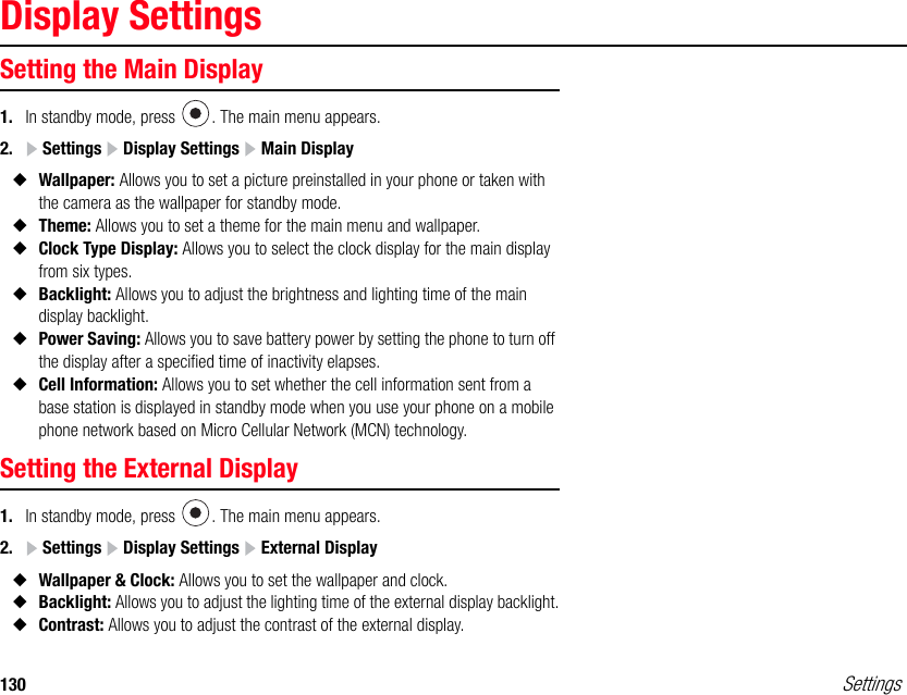 130 SettingsDisplay SettingsSetting the Main Display1. In standby mode, press  . The main menu appears.2.  Settings   Display Settings   Main Display◆Wallpaper: Allows you to set a picture preinstalled in your phone or taken with the camera as the wallpaper for standby mode.◆Theme: Allows you to set a theme for the main menu and wallpaper.◆Clock Type Display: Allows you to select the clock display for the main display from six types. ◆Backlight: Allows you to adjust the brightness and lighting time of the main display backlight.◆Power Saving: Allows you to save battery power by setting the phone to turn off the display after a specified time of inactivity elapses.◆Cell Information: Allows you to set whether the cell information sent from a base station is displayed in standby mode when you use your phone on a mobile phone network based on Micro Cellular Network (MCN) technology.Setting the External Display 1. In standby mode, press  . The main menu appears.2.  Settings   Display Settings   External Display◆Wallpaper &amp; Clock: Allows you to set the wallpaper and clock.◆Backlight: Allows you to adjust the lighting time of the external display backlight.◆Contrast: Allows you to adjust the contrast of the external display.