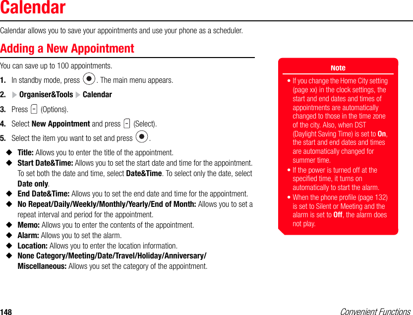 148 Convenient FunctionsCalendarCalendar allows you to save your appointments and use your phone as a scheduler. Adding a New AppointmentYou can save up to 100 appointments. 1. In standby mode, press  . The main menu appears.2.  Organiser&amp;Tools   Calendar3. Press  (Options).4. Select New Appointment and press   (Select). 5. Select the item you want to set and press  .◆Title: Allows you to enter the title of the appointment. ◆Start Date&amp;Time: Allows you to set the start date and time for the appointment. To set both the date and time, select Date&amp;Time. To select only the date, select Date only.◆End Date&amp;Time: Allows you to set the end date and time for the appointment. ◆No Repeat/Daily/Weekly/Monthly/Yearly/End of Month: Allows you to set a repeat interval and period for the appointment.◆Memo: Allows you to enter the contents of the appointment. ◆Alarm: Allows you to set the alarm.◆Location: Allows you to enter the location information.◆None Category/Meeting/Date/Travel/Holiday/Anniversary/Miscellaneous: Allows you set the category of the appointment. Note• If you change the Home City setting (page xx) in the clock settings, the start and end dates and times of appointments are automatically changed to those in the time zone of the city. Also, when DST (Daylight Saving Time) is set to On, the start and end dates and times are automatically changed for summer time.• If the power is turned off at the specified time, it turns on automatically to start the alarm.• When the phone profile (page 132) is set to Silent or Meeting and the alarm is set to Off, the alarm does not play.
