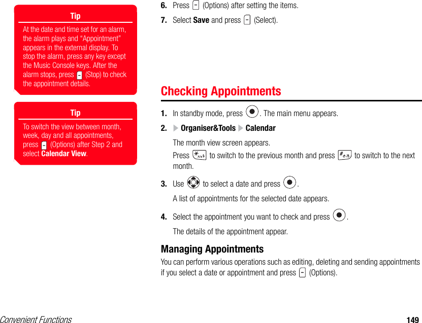 Convenient Functions 1496. Press   (Options) after setting the items. 7. Select Save and press   (Select). Checking Appointments1. In standby mode, press  . The main menu appears.2.  Organiser&amp;Tools   CalendarThe month view screen appears.Press   to switch to the previous month and press   to switch to the next month.3. Use   to select a date and press  .A list of appointments for the selected date appears.4. Select the appointment you want to check and press  .The details of the appointment appear.Managing AppointmentsYou can perform various operations such as editing, deleting and sending appointments if you select a date or appointment and press   (Options).TipAt the date and time set for an alarm, the alarm plays and “Appointment” appears in the external display. To stop the alarm, press any key except the Music Console keys. After the alarm stops, press   (Stop) to check the appointment details.TipTo switch the view between month, week, day and all appointments, press   (Options) after Step 2 and select Calendar View. 