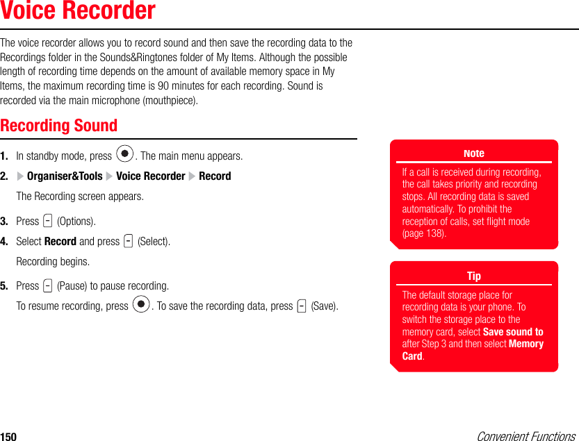 150 Convenient FunctionsVoice RecorderThe voice recorder allows you to record sound and then save the recording data to the Recordings folder in the Sounds&amp;Ringtones folder of My Items. Although the possible length of recording time depends on the amount of available memory space in My Items, the maximum recording time is 90 minutes for each recording. Sound is recorded via the main microphone (mouthpiece). Recording Sound1. In standby mode, press  . The main menu appears.2.  Organiser&amp;Tools   Voice Recorder   RecordThe Recording screen appears.3. Press  (Options). 4. Select Record and press   (Select).Recording begins. 5. Press   (Pause) to pause recording. To resume recording, press  . To save the recording data, press   (Save).NoteIf a call is received during recording, the call takes priority and recording stops. All recording data is saved automatically. To prohibit the reception of calls, set flight mode (page 138). TipThe default storage place for recording data is your phone. To switch the storage place to the memory card, select Save sound to after Step 3 and then select Memory Card.