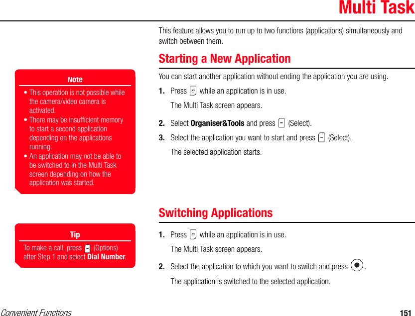 Convenient Functions 151Multi TaskThis feature allows you to run up to two functions (applications) simultaneously and switch between them. Starting a New ApplicationYou can start another application without ending the application you are using. 1. Press   while an application is in use.The Multi Task screen appears.2. Select Organiser&amp;Tools and press   (Select). 3. Select the application you want to start and press   (Select).The selected application starts. Switching Applications1. Press   while an application is in use.The Multi Task screen appears.2. Select the application to which you want to switch and press  .The application is switched to the selected application. Note• This operation is not possible while the camera/video camera is activated.• There may be insufficient memory to start a second application depending on the applications running. • An application may not be able to be switched to in the Multi Task screen depending on how the application was started.TipTo make a call, press   (Options) after Step 1 and select Dial Number.