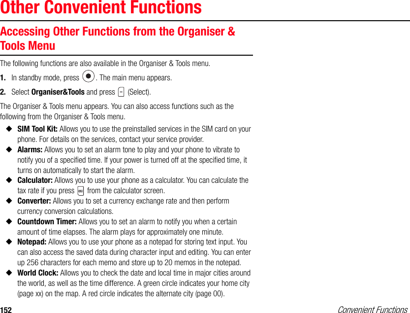 152 Convenient FunctionsOther Convenient FunctionsAccessing Other Functions from the Organiser &amp; Tools MenuThe following functions are also available in the Organiser &amp; Tools menu.1. In standby mode, press  . The main menu appears.2. Select Organiser&amp;Tools and press   (Select).The Organiser &amp; Tools menu appears. You can also access functions such as the following from the Organiser &amp; Tools menu. ◆SIM Tool Kit: Allows you to use the preinstalled services in the SIM card on your phone. For details on the services, contact your service provider.◆Alarms: Allows you to set an alarm tone to play and your phone to vibrate to notify you of a specified time. If your power is turned off at the specified time, it turns on automatically to start the alarm.◆Calculator: Allows you to use your phone as a calculator. You can calculate the tax rate if you press   from the calculator screen. ◆Converter: Allows you to set a currency exchange rate and then perform currency conversion calculations.◆Countdown Timer: Allows you to set an alarm to notify you when a certain amount of time elapses. The alarm plays for approximately one minute.◆Notepad: Allows you to use your phone as a notepad for storing text input. You can also access the saved data during character input and editing. You can enter up 256 characters for each memo and store up to 20 memos in the notepad.◆World Clock: Allows you to check the date and local time in major cities around the world, as well as the time difference. A green circle indicates your home city (page xx) on the map. A red circle indicates the alternate city (page 00).