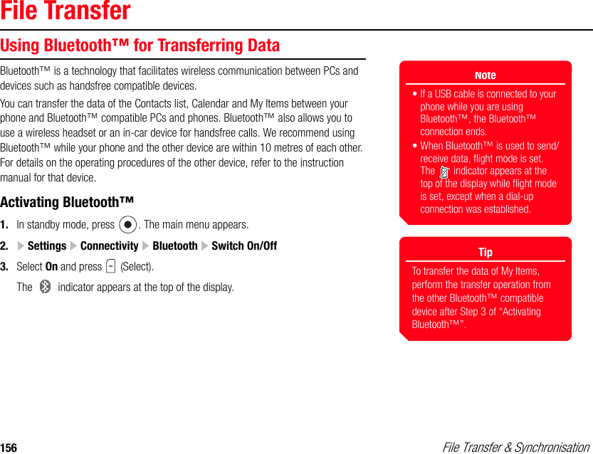 156  File Transfer &amp; SynchronisationFile TransferUsing Bluetooth™ for Transferring DataBluetooth™ is a technology that facilitates wireless communication between PCs and devices such as handsfree compatible devices. You can transfer the data of the Contacts list, Calendar and My Items between your phone and Bluetooth™ compatible PCs and phones. Bluetooth™ also allows you to use a wireless headset or an in-car device for handsfree calls. We recommend using Bluetooth™ while your phone and the other device are within 10 metres of each other. For details on the operating procedures of the other device, refer to the instruction manual for that device. Activating Bluetooth™1. In standby mode, press  . The main menu appears.2.  Settings   Connectivity   Bluetooth   Switch On/Off3. Select On and press   (Select). The   indicator appears at the top of the display. Note• If a USB cable is connected to your phone while you are using Bluetooth™, the Bluetooth™ connection ends.• When Bluetooth™ is used to send/receive data, flight mode is set. The   indicator appears at the top of the display while flight mode is set, except when a dial-up connection was established.TipTo transfer the data of My Items, perform the transfer operation from the other Bluetooth™ compatible device after Step 3 of “Activating Bluetooth™”.