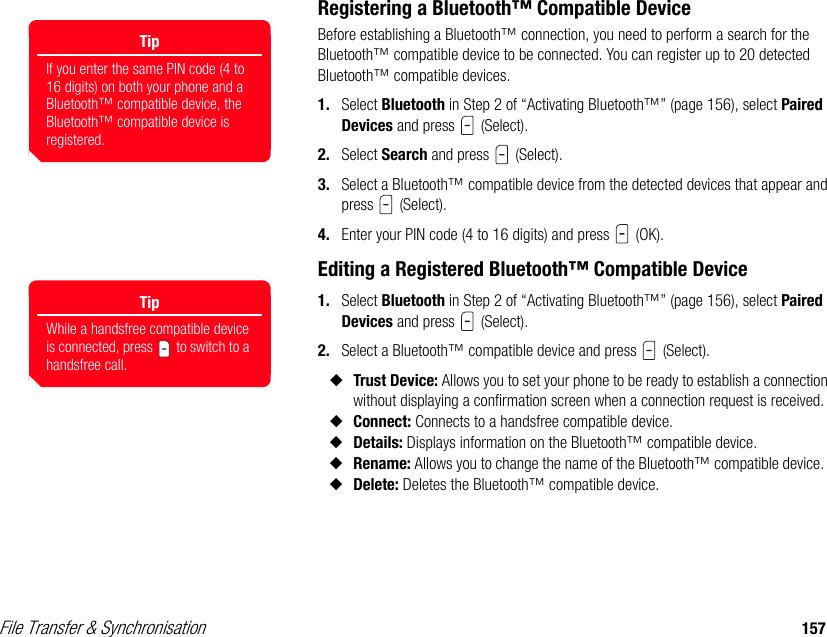 File Transfer &amp; Synchronisation 157Registering a Bluetooth™ Compatible DeviceBefore establishing a Bluetooth™ connection, you need to perform a search for the Bluetooth™ compatible device to be connected. You can register up to 20 detected Bluetooth™ compatible devices.1. Select Bluetooth in Step 2 of “Activating Bluetooth™” (page 156), select Paired Devices and press   (Select). 2. Select Search and press   (Select). 3. Select a Bluetooth™ compatible device from the detected devices that appear and press  (Select). 4. Enter your PIN code (4 to 16 digits) and press   (OK).Editing a Registered Bluetooth™ Compatible Device 1. Select Bluetooth in Step 2 of “Activating Bluetooth™” (page 156), select Paired Devices and press   (Select).2. Select a Bluetooth™ compatible device and press   (Select). ◆Trust Device: Allows you to set your phone to be ready to establish a connection without displaying a confirmation screen when a connection request is received. ◆Connect: Connects to a handsfree compatible device. ◆Details: Displays information on the Bluetooth™ compatible device.◆Rename: Allows you to change the name of the Bluetooth™ compatible device.  ◆Delete: Deletes the Bluetooth™ compatible device.   TipIf you enter the same PIN code (4 to 16 digits) on both your phone and a Bluetooth™ compatible device, the Bluetooth™ compatible device is registered.TipWhile a handsfree compatible device is connected, press   to switch to a handsfree call.