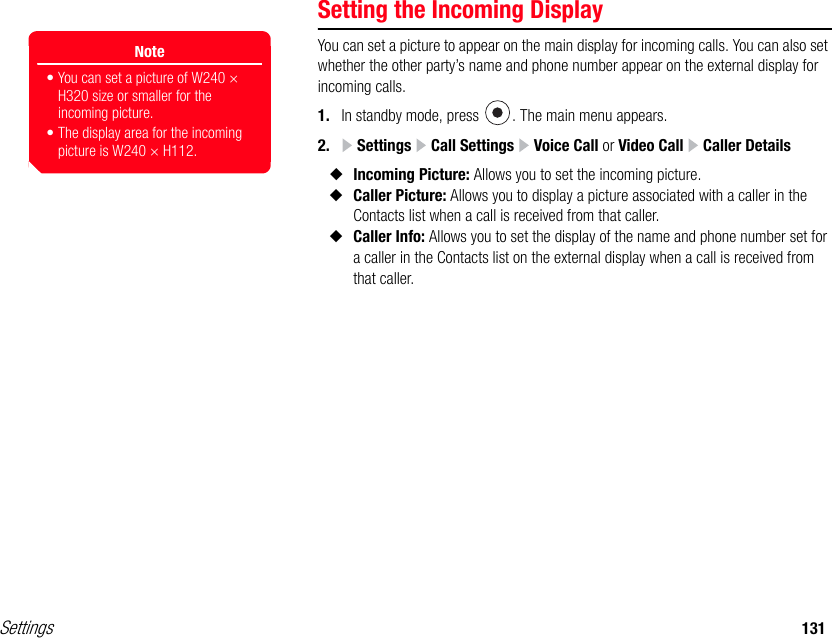 Settings 131Setting the Incoming DisplayYou can set a picture to appear on the main display for incoming calls. You can also set whether the other party’s name and phone number appear on the external display for incoming calls.1. In standby mode, press  . The main menu appears.2.  Settings   Call Settings   Voice Call or Video Call   Caller Details◆Incoming Picture: Allows you to set the incoming picture.◆Caller Picture: Allows you to display a picture associated with a caller in the Contacts list when a call is received from that caller.◆Caller Info: Allows you to set the display of the name and phone number set for a caller in the Contacts list on the external display when a call is received from that caller.Note• You can set a picture of W240 × H320 size or smaller for the incoming picture. • The display area for the incoming picture is W240 × H112.