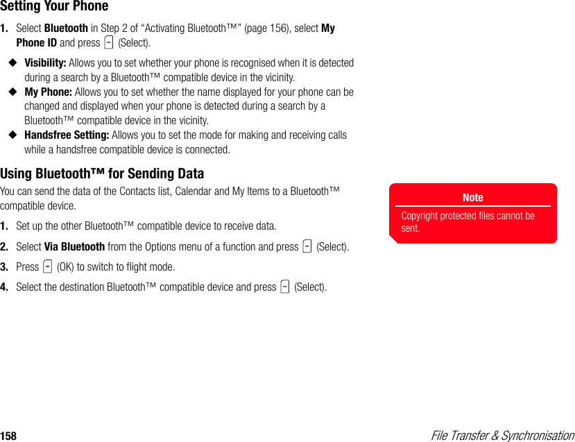 158  File Transfer &amp; SynchronisationSetting Your Phone1. Select Bluetooth in Step 2 of “Activating Bluetooth™” (page 156), select My Phone ID and press   (Select).◆Visibility: Allows you to set whether your phone is recognised when it is detected during a search by a Bluetooth™ compatible device in the vicinity. ◆My Phone: Allows you to set whether the name displayed for your phone can be changed and displayed when your phone is detected during a search by a Bluetooth™ compatible device in the vicinity. ◆Handsfree Setting: Allows you to set the mode for making and receiving calls while a handsfree compatible device is connected. Using Bluetooth™ for Sending DataYou can send the data of the Contacts list, Calendar and My Items to a Bluetooth™ compatible device. 1. Set up the other Bluetooth™ compatible device to receive data.2. Select Via Bluetooth from the Options menu of a function and press   (Select). 3. Press   (OK) to switch to flight mode.4. Select the destination Bluetooth™ compatible device and press   (Select).NoteCopyright protected files cannot be sent. 