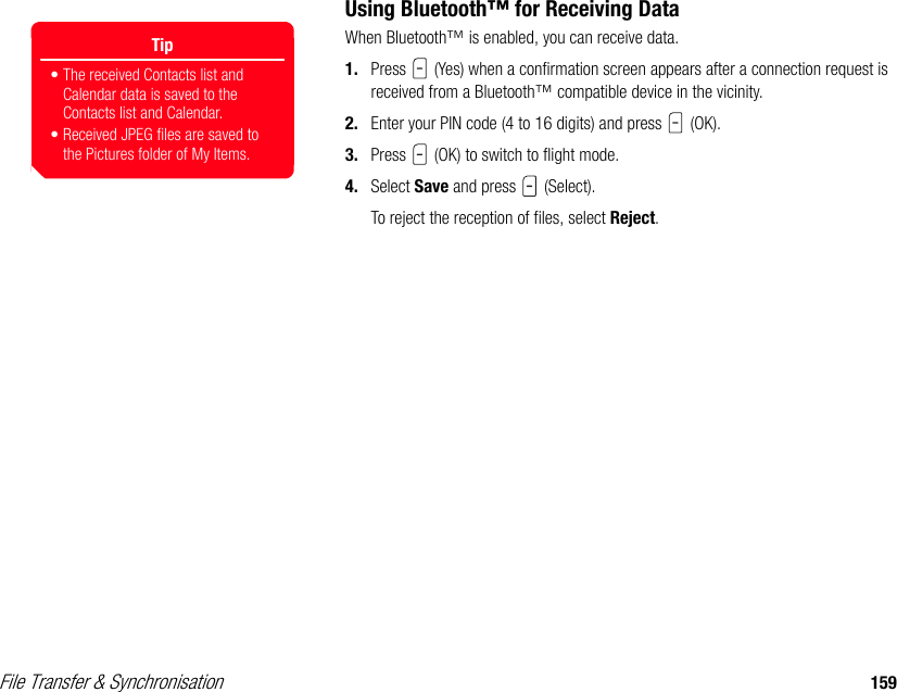 File Transfer &amp; Synchronisation 159Using Bluetooth™ for Receiving DataWhen Bluetooth™ is enabled, you can receive data.1. Press   (Yes) when a confirmation screen appears after a connection request is received from a Bluetooth™ compatible device in the vicinity. 2. Enter your PIN code (4 to 16 digits) and press   (OK).3. Press   (OK) to switch to flight mode. 4. Select Save and press   (Select). To reject the reception of files, select Reject.Tip• The received Contacts list and Calendar data is saved to the Contacts list and Calendar.• Received JPEG files are saved to the Pictures folder of My Items. 