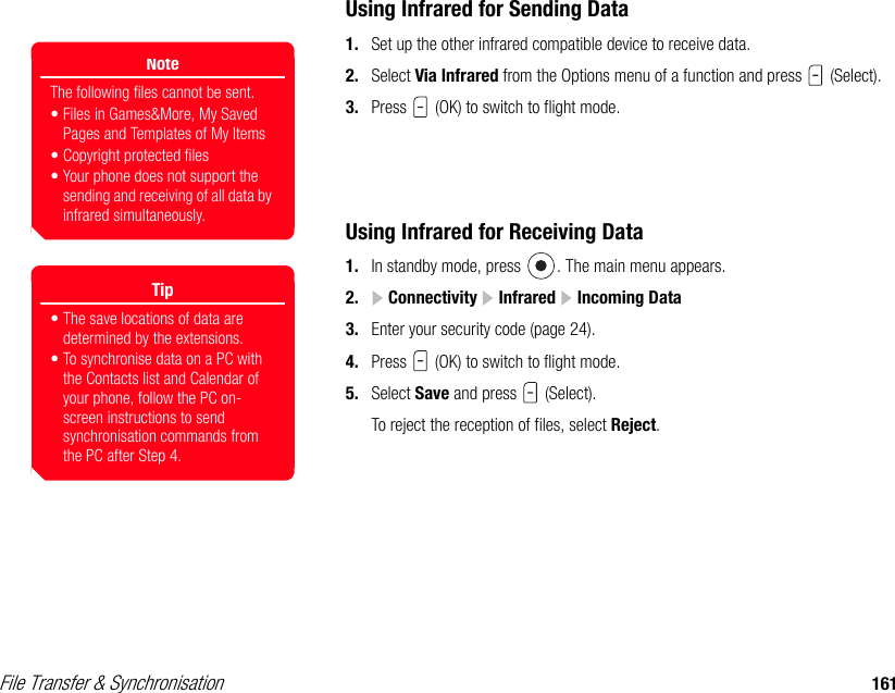 File Transfer &amp; Synchronisation 161Using Infrared for Sending Data1. Set up the other infrared compatible device to receive data.2. Select Via Infrared from the Options menu of a function and press   (Select). 3. Press   (OK) to switch to flight mode. Using Infrared for Receiving Data1. In standby mode, press  . The main menu appears.2.  Connectivity   Infrared   Incoming Data 3. Enter your security code (page 24). 4. Press   (OK) to switch to flight mode.5. Select Save and press   (Select). To reject the reception of files, select Reject.NoteThe following files cannot be sent. • Files in Games&amp;More, My Saved Pages and Templates of My Items• Copyright protected files• Your phone does not support the sending and receiving of all data by infrared simultaneously. Tip• The save locations of data are determined by the extensions.• To synchronise data on a PC with the Contacts list and Calendar of your phone, follow the PC on-screen instructions to send synchronisation commands from the PC after Step 4. 