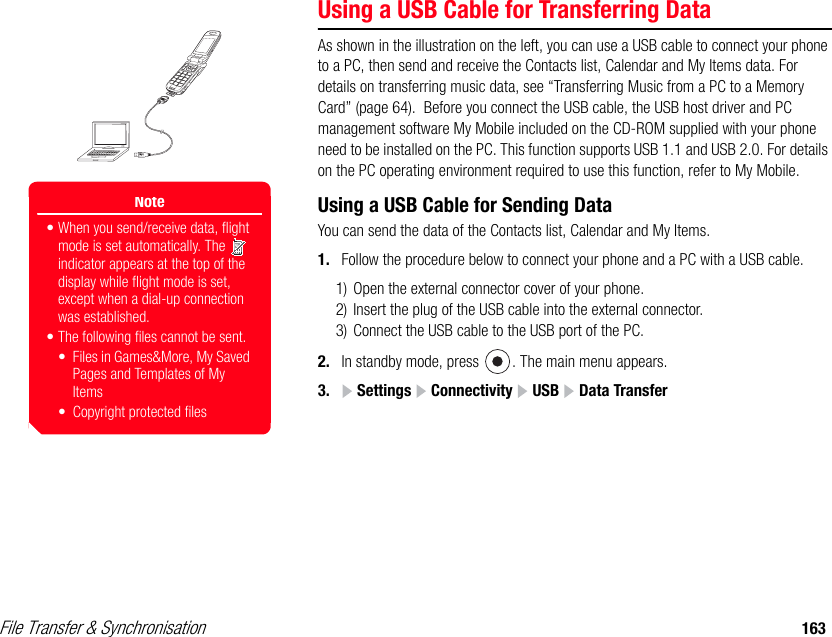 File Transfer &amp; Synchronisation 163Using a USB Cable for Transferring DataAs shown in the illustration on the left, you can use a USB cable to connect your phone to a PC, then send and receive the Contacts list, Calendar and My Items data. For details on transferring music data, see “Transferring Music from a PC to a Memory Card” (page 64).  Before you connect the USB cable, the USB host driver and PC management software My Mobile included on the CD-ROM supplied with your phone need to be installed on the PC. This function supports USB 1.1 and USB 2.0. For details on the PC operating environment required to use this function, refer to My Mobile.Using a USB Cable for Sending DataYou can send the data of the Contacts list, Calendar and My Items. 1. Follow the procedure below to connect your phone and a PC with a USB cable. 1) Open the external connector cover of your phone. 2) Insert the plug of the USB cable into the external connector. 3) Connect the USB cable to the USB port of the PC. 2. In standby mode, press  . The main menu appears.3.  Settings   Connectivity   USB   Data TransferNote• When you send/receive data, flight mode is set automatically. The   indicator appears at the top of the display while flight mode is set, except when a dial-up connection was established.• The following files cannot be sent.• Files in Games&amp;More, My Saved Pages and Templates of My Items• Copyright protected files