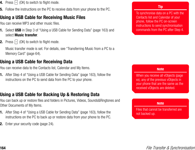 164  File Transfer &amp; Synchronisation4. Press   (OK) to switch to flight mode. 5. Follow the instructions on the PC to receive data from your phone to the PC. Using a USB Cable for Receiving Music FilesYou can receive MP3 and other music files.1. Select USB in Step 3 of “Using a USB Cable for Sending Data” (page 163) and select Music transfer. 2. Press   (OK) to switch to flight mode.Music transfer mode is set. For details, see “Transferring Music from a PC to a Memory Card” (page 64).Using a USB Cable for Receiving DataYou can receive data to the Contacts list, Calendar and My Items. 1. After Step 4 of “Using a USB Cable for Sending Data” (page 163), follow the instructions on the PC to send data from the PC to your phone. Using a USB Cable for Backing Up &amp; Restoring DataYou can back up or restore files and folders in Pictures, Videos, Sounds&amp;Ringtones and Other Documents of My Items. 1. After Step 4 of “Using a USB Cable for Sending Data” (page 163), follow the instructions on the PC to back up or restore data from your phone to the PC.2. Enter your security code (page 24).TipTo synchronise data on a PC with the Contacts list and Calendar of your phone, follow the PC on-screen instructions to send synchronisation commands from the PC after Step 4. NoteWhen you receive all vObjects (page xx), any of the previous vObjects in your phone that are the same as the received vObjects are deleted.NoteFiles that cannot be transferred are not backed up. 